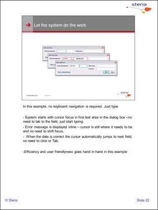 In this example, no keyboard navigation is required. Just type.


           - System starts with cursor focus in first text area in the dialog box –no
           need to tab to the field, just start typing.
           - Error message is displayed inline – cursor is still where it needs to be
           and no need to shift focus.
           - When the data is correct the cursor automatically jumps to next field,
           no need to click or Tab.


           -Efficiency and user friendlyness goes hand in hand in this example




© Steria                                                                                ݺߣ 22
 