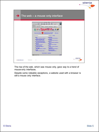 The rise of the web, which was mouse only, gave way to a trend of
           mouse-only interfaces.
           Despite some noteable exceptions, a website used with a browser is
           still a mouse only interface.




© Steria                                                                        ݺߣ 5
 