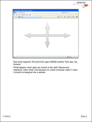 Now what happens! We build thick apps INSIDE another thick app, the
           browser.
           What happens when apps are moved to the web? Mouse-only
           interfaces, that’s what! Just because it’s inside a browser doesn’t mean
           it should be designed like a website.




© Steria                                                                              ݺߣ 6
 