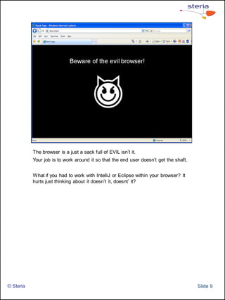 The browser is a just a sack full of EVIL isn’t it.
           Your job is to work around it so that the end user doesn’t get the shaft.


           What if you had to work with IntelliJ or Eclipse within your browser? It
           hurts just thinking about it doesn’t it, doesnt’ it?




© Steria                                                                               ݺߣ 9
 