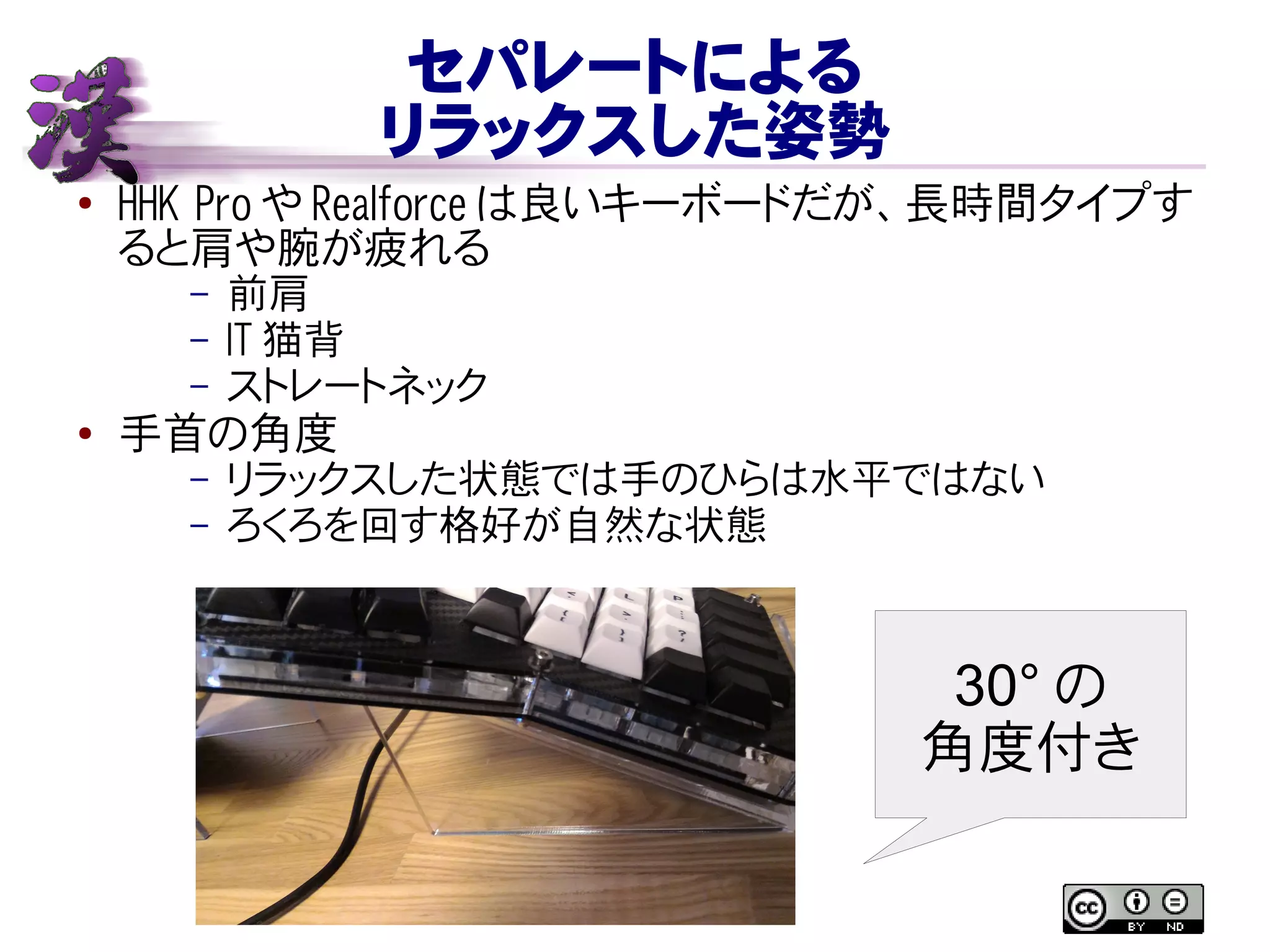 セパレートによる
リラックスした姿勢
● HHK Pro や Realforce は良いキーボードだが、長時間タイプす
ると肩や腕が疲れる
– 前肩
– IT 猫背
– ストレートネック
● 手首の角度
– リラックスした状態では手のひらは水平ではない
– ろくろを回す格好が自然な状態
30° の
角度付き
 