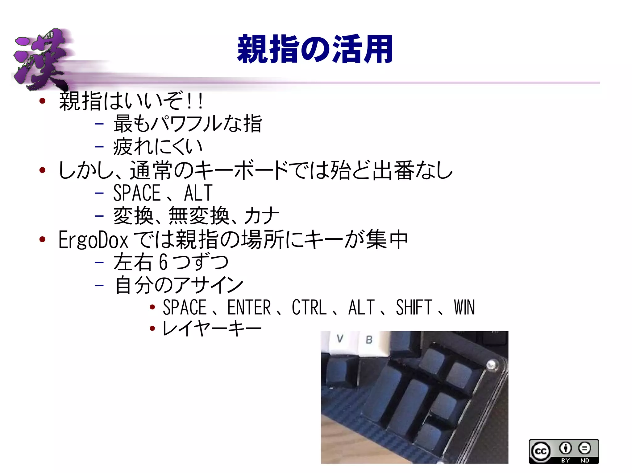 親指の活用
● 親指はいいぞ！！
– 最もパワフルな指
– 疲れにくい
●
しかし、通常のキーボードでは殆ど出番なし
– SPACE 、 ALT
– 変換、無変換、カナ
● ErgoDox では親指の場所にキーが集中
– 左右 6 つずつ
– 自分のアサイン
● SPACE 、 ENTER 、 CTRL 、 ALT 、 SHIFT 、 WIN
● レイヤーキー
 