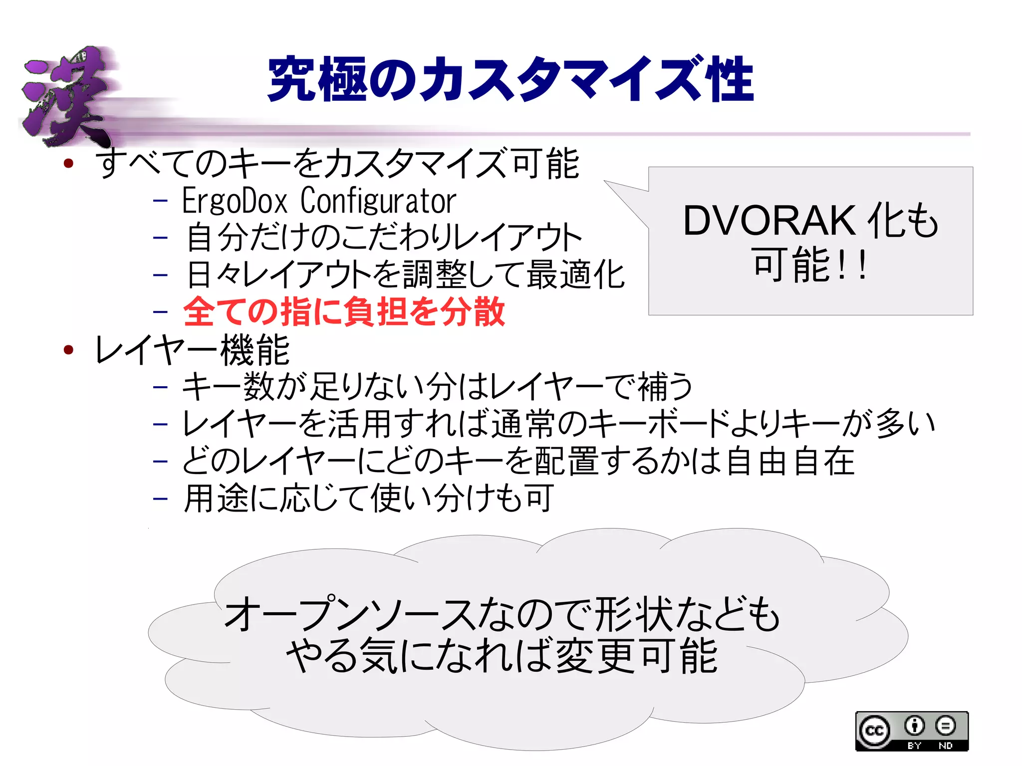 究極のカスタマイズ性
● すべてのキーをカスタマイズ可能
– ErgoDox Configurator
– 自分だけのこだわりレイアウト
– 日々レイアウトを調整して最適化
– 全ての指に負担を分散
● レイヤー機能
– キー数が足りない分はレイヤーで補う
– レイヤーを活用すれば通常のキーボードよりキーが多い
– どのレイヤーにどのキーを配置するかは自由自在
– 用途に応じて使い分けも可
オープンソースなので形状なども
やる気になれば変更可能
DVORAK 化も
可能！！
 