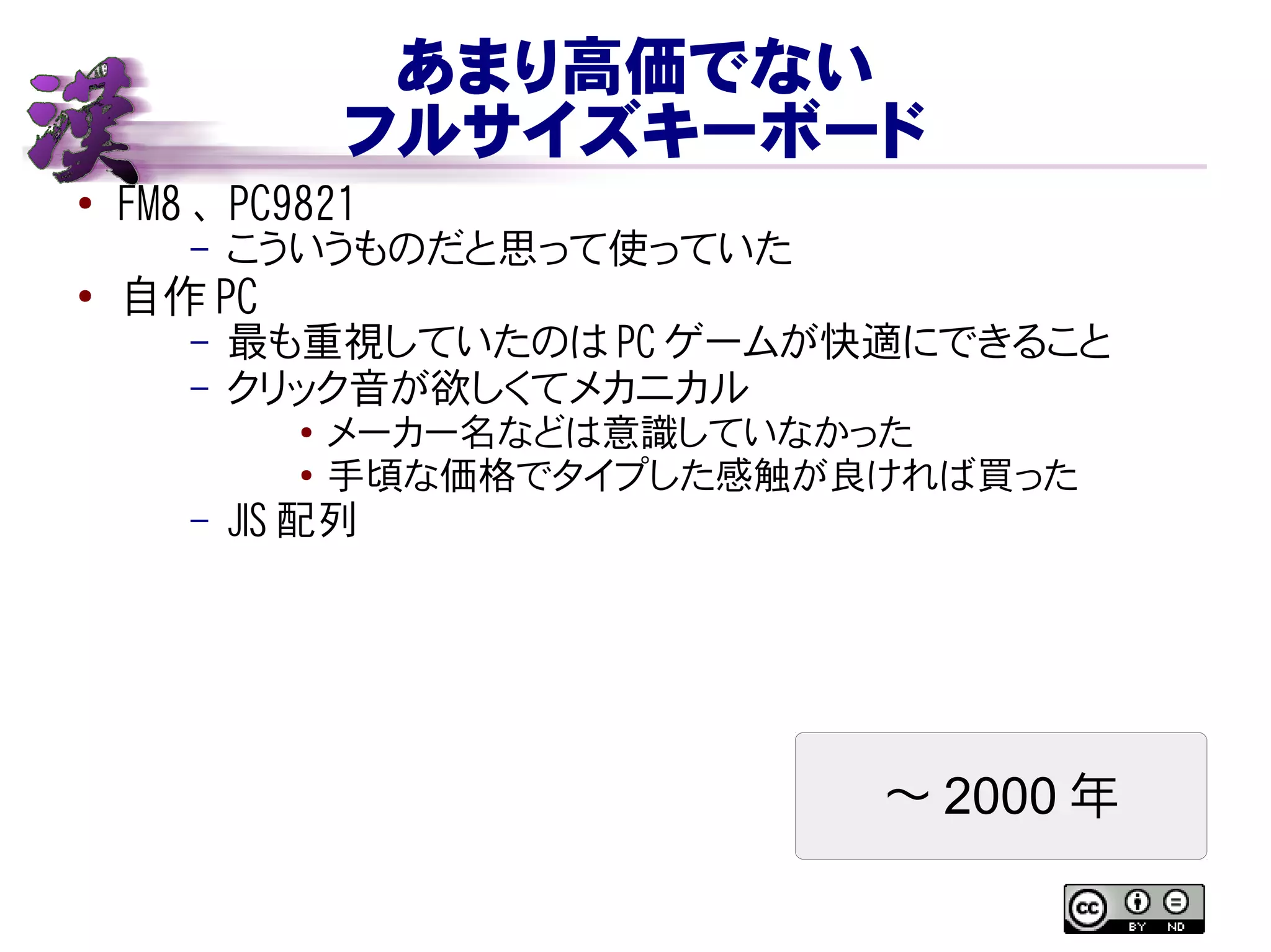 あまり高価でない
フルサイズキーボード
● FM8 、 PC9821
– こういうものだと思って使っていた
● 自作 PC
– 最も重視していたのは PC ゲームが快適にできること
– クリック音が欲しくてメカニカル
● メーカー名などは意識していなかった
● 手頃な価格でタイプした感触が良ければ買った
– JIS 配列
〜 2000 年
 