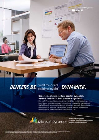 Ondernemen kent ontelbare soorten dynamiek.
Beheers ze allemaal. Met Microsoft Dynamics.TM
Microsoft Dynamics: bijzonder gebruiksvriendelijke bedrijfsoplossingen voor
ﬁnancieel en logistiek beheer en voor customer relationship management.
Makkelijk om te leren, makkelijk om te gebruiken. Microsoft Dynamics lijkt
helemaal op de Microsoft toepassingen waar uw mensen dagelijks mee
werken. Ontdek meer op www.microsoftdynamics.be.
“realtime cijfers,
realtime inzicht”BEHEERS DE DYNAMIEK.
© 2006 Microsoft Corporation. All rights reserved. Microsoft, Microsoft Dynamics, the Microsoft Dynamics logo, and “Your potential. Our passion.”
are either registered trademarks or trademarks of Microsoft Corporation in the United States and/or other countries.
 