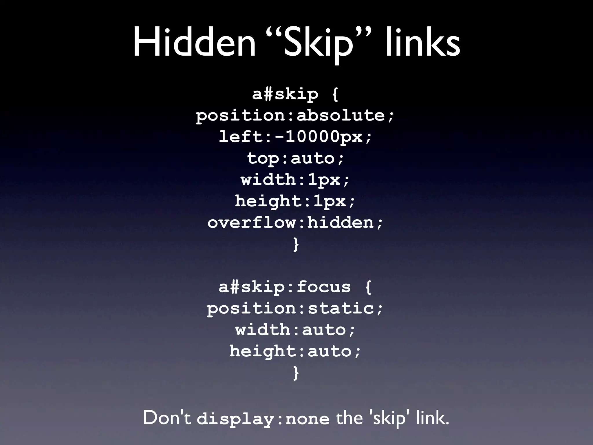 Hidden “Skip” links
a#skip {
position:absolute;
left:-10000px;
top:auto;
width:1px;
height:1px;
overflow:hidden;
}
a#skip:focus {
position:static;
width:auto;
height:auto;
}
Don't display:none the 'skip' link.
 
