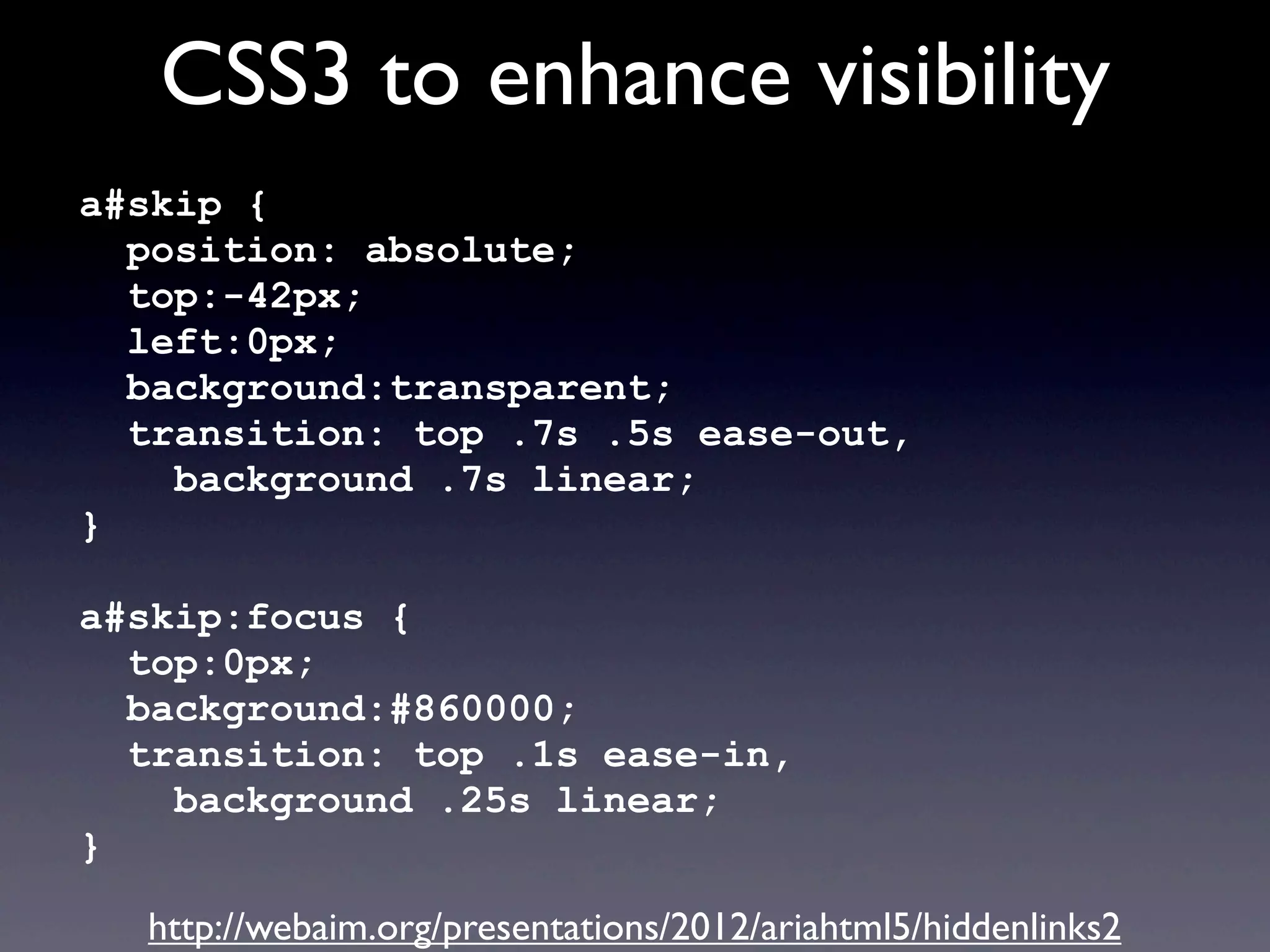 CSS3 to enhance visibility
a#skip {
position: absolute;
top:-42px;
left:0px;
background:transparent;
transition: top .7s .5s ease-out,
background .7s linear;
}
a#skip:focus {
top:0px;
background:#860000;
transition: top .1s ease-in,
background .25s linear;
}
http://webaim.org/presentations/2012/ariahtml5/hiddenlinks2
 