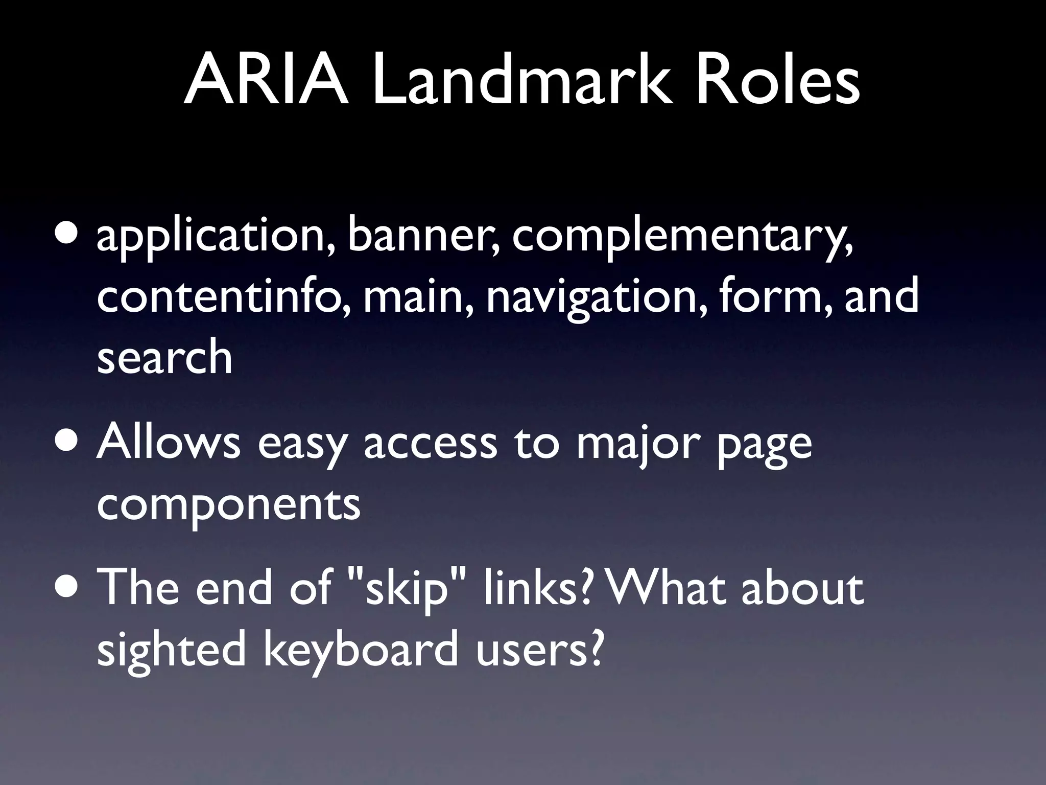 ARIA Landmark Roles
• application, banner, complementary,
contentinfo, main, navigation, form, and
search
• Allows easy access to major page
components
• The end of "skip" links? What about
sighted keyboard users?
 