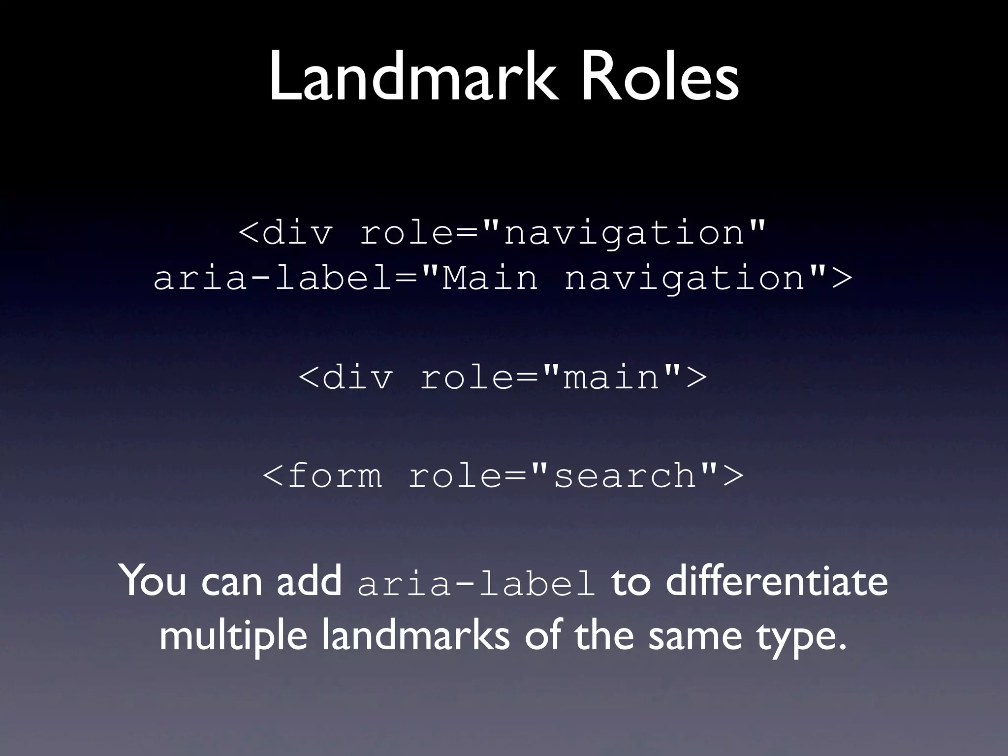 Landmark Roles
<div role="navigation"
aria-label="Main navigation">
<div role="main">
<form role="search">
You can add aria-label to differentiate
multiple landmarks of the same type.
 