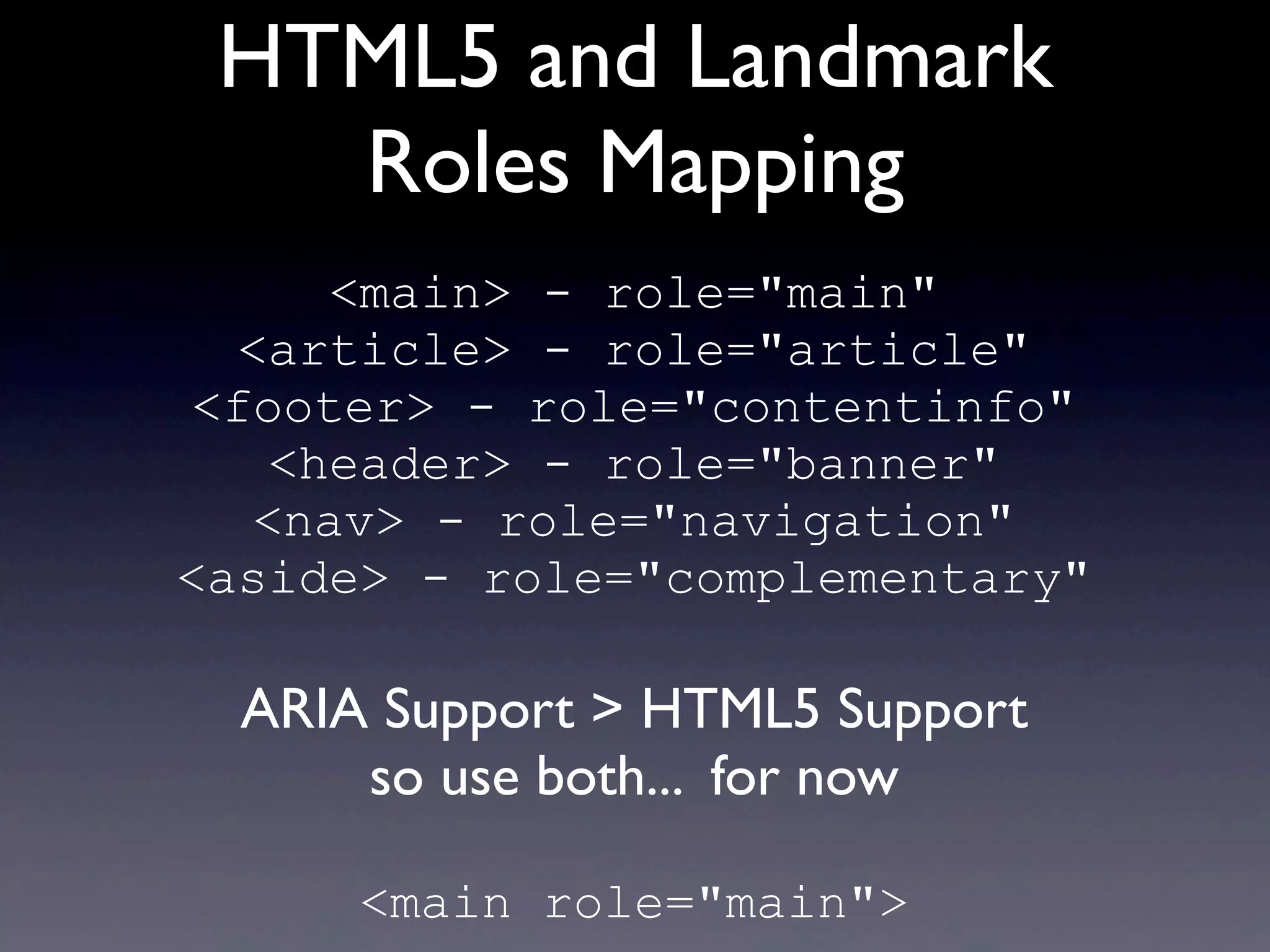 HTML5 and Landmark
Roles Mapping
<main> - role="main"
<article> - role="article"
<footer> - role="contentinfo"
<header> - role="banner"
<nav> - role="navigation"
<aside> - role="complementary"
ARIA Support > HTML5 Support
so use both... for now
<main role="main">
 
