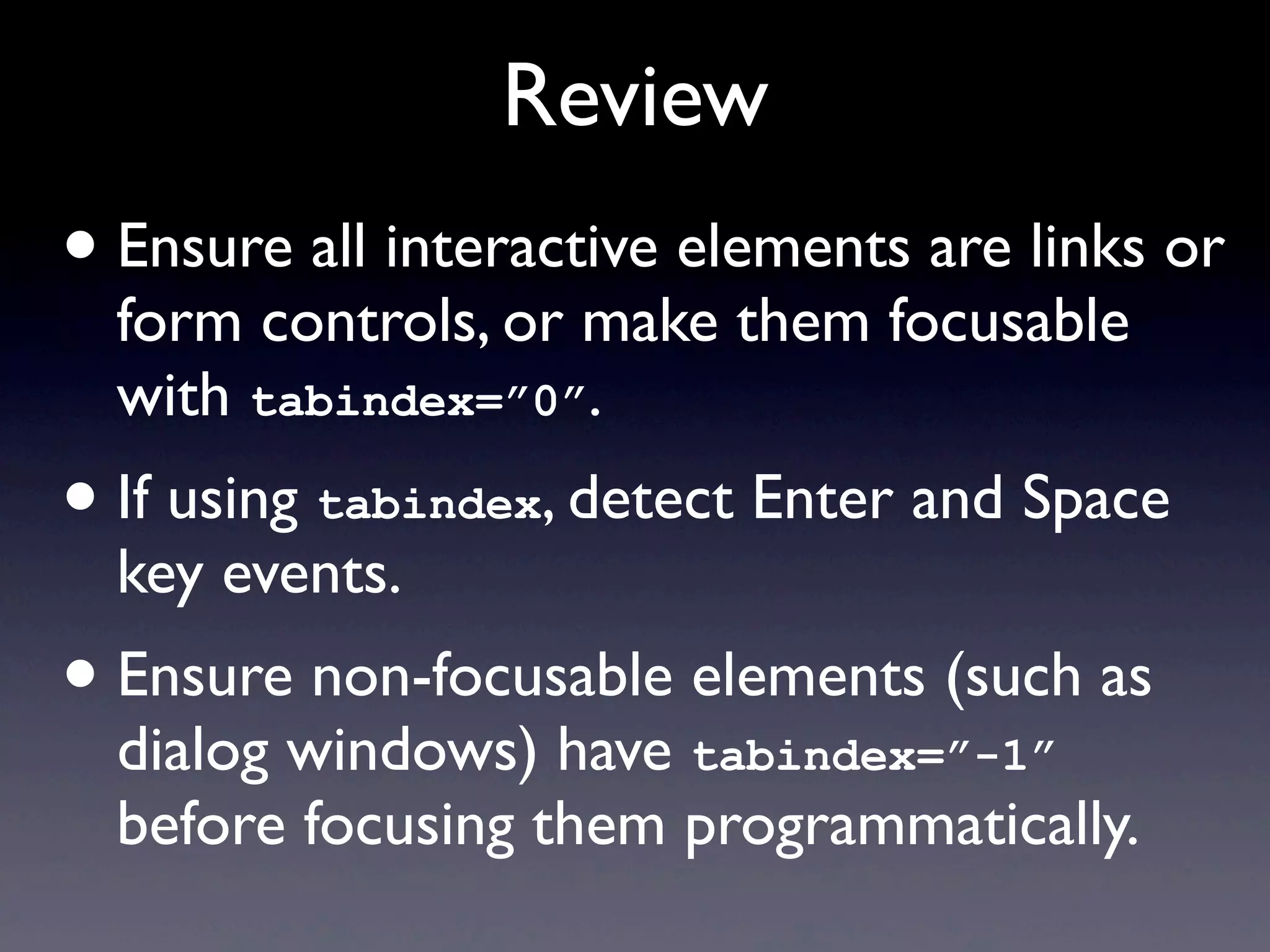 Review
• Ensure all interactive elements are links or
form controls, or make them focusable
with tabindex=”0”.
• If using tabindex, detect Enter and Space
key events.
• Ensure non-focusable elements (such as
dialog windows) have tabindex=”-1”
before focusing them programmatically.
 
