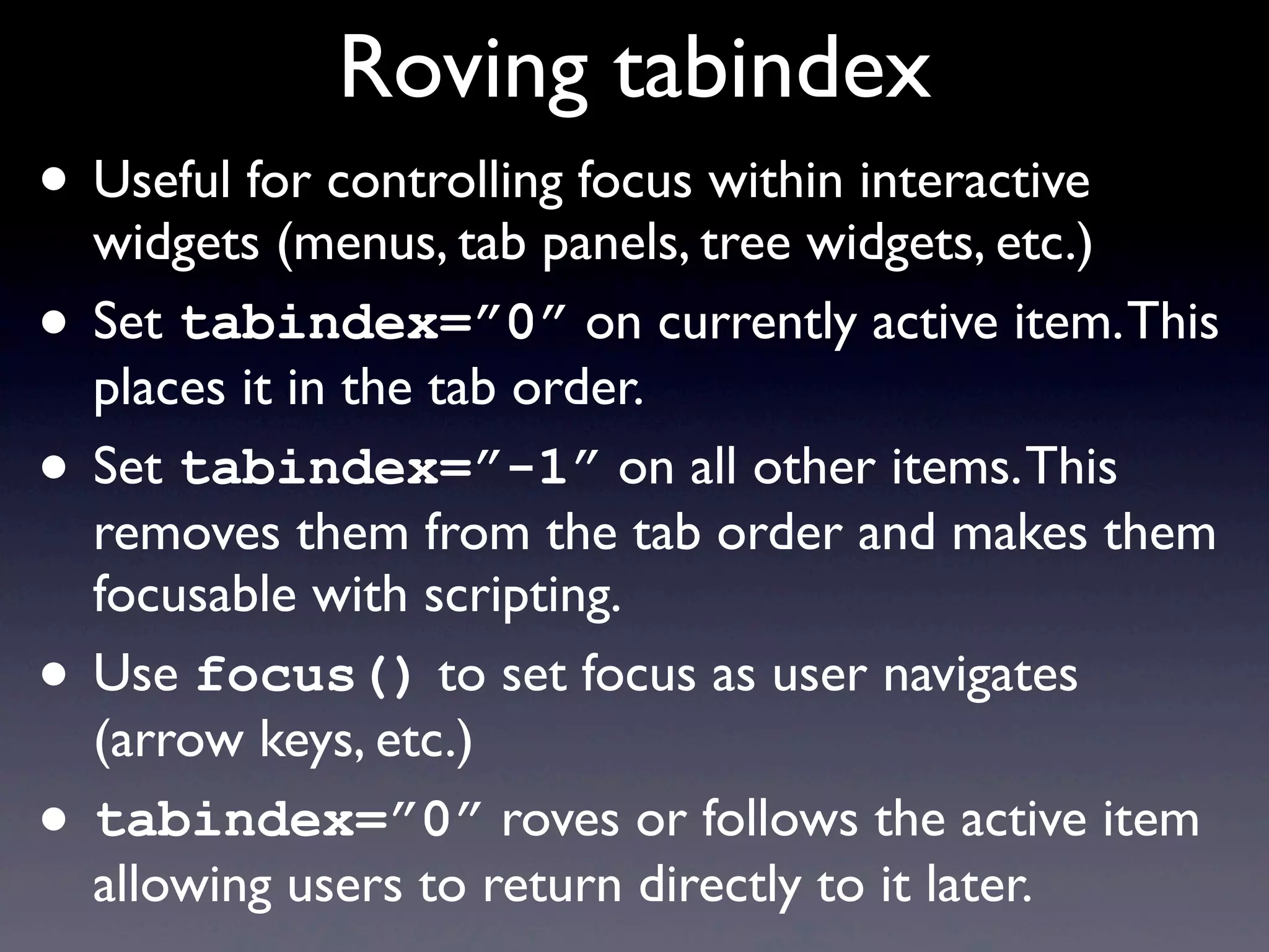 Roving tabindex
• Useful for controlling focus within interactive
widgets (menus, tab panels, tree widgets, etc.)
• Set tabindex=”0” on currently active item.This
places it in the tab order.
• Set tabindex=”-1” on all other items.This
removes them from the tab order and makes them
focusable with scripting.
• Use focus() to set focus as user navigates
(arrow keys, etc.)
• tabindex=”0” roves or follows the active item
allowing users to return directly to it later.
 