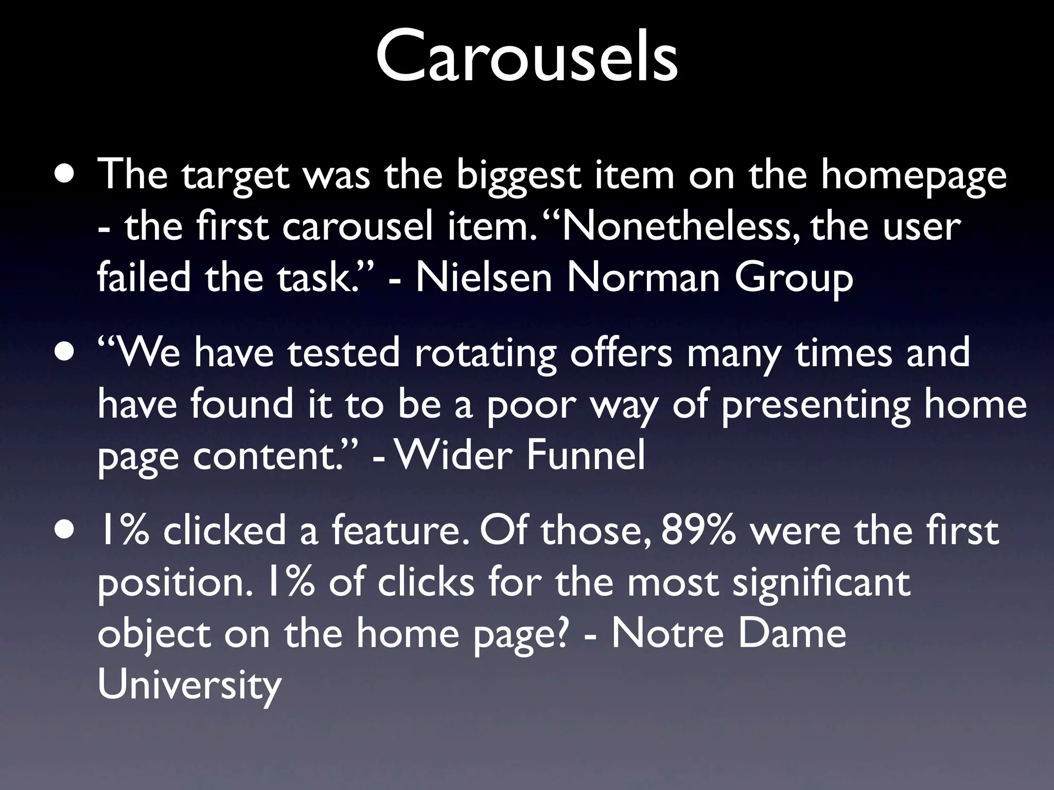 Carousels
• The target was the biggest item on the homepage
- the ﬁrst carousel item.“Nonetheless, the user
failed the task.” - Nielsen Norman Group
• “We have tested rotating offers many times and
have found it to be a poor way of presenting home
page content.” - Wider Funnel
• 1% clicked a feature. Of those, 89% were the ﬁrst
position. 1% of clicks for the most signiﬁcant
object on the home page? - Notre Dame
University
 