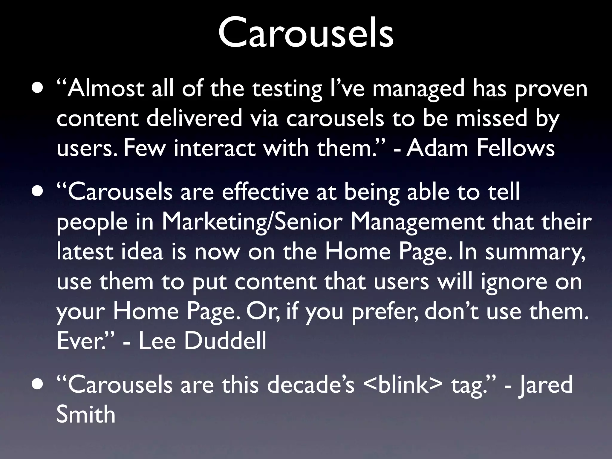 Carousels
• “Almost all of the testing I’ve managed has proven
content delivered via carousels to be missed by
users. Few interact with them.” - Adam Fellows
• “Carousels are effective at being able to tell
people in Marketing/Senior Management that their
latest idea is now on the Home Page. In summary,
use them to put content that users will ignore on
your Home Page. Or, if you prefer, don’t use them.
Ever.” - Lee Duddell
• “Carousels are this decade’s <blink> tag.” - Jared
Smith
 
