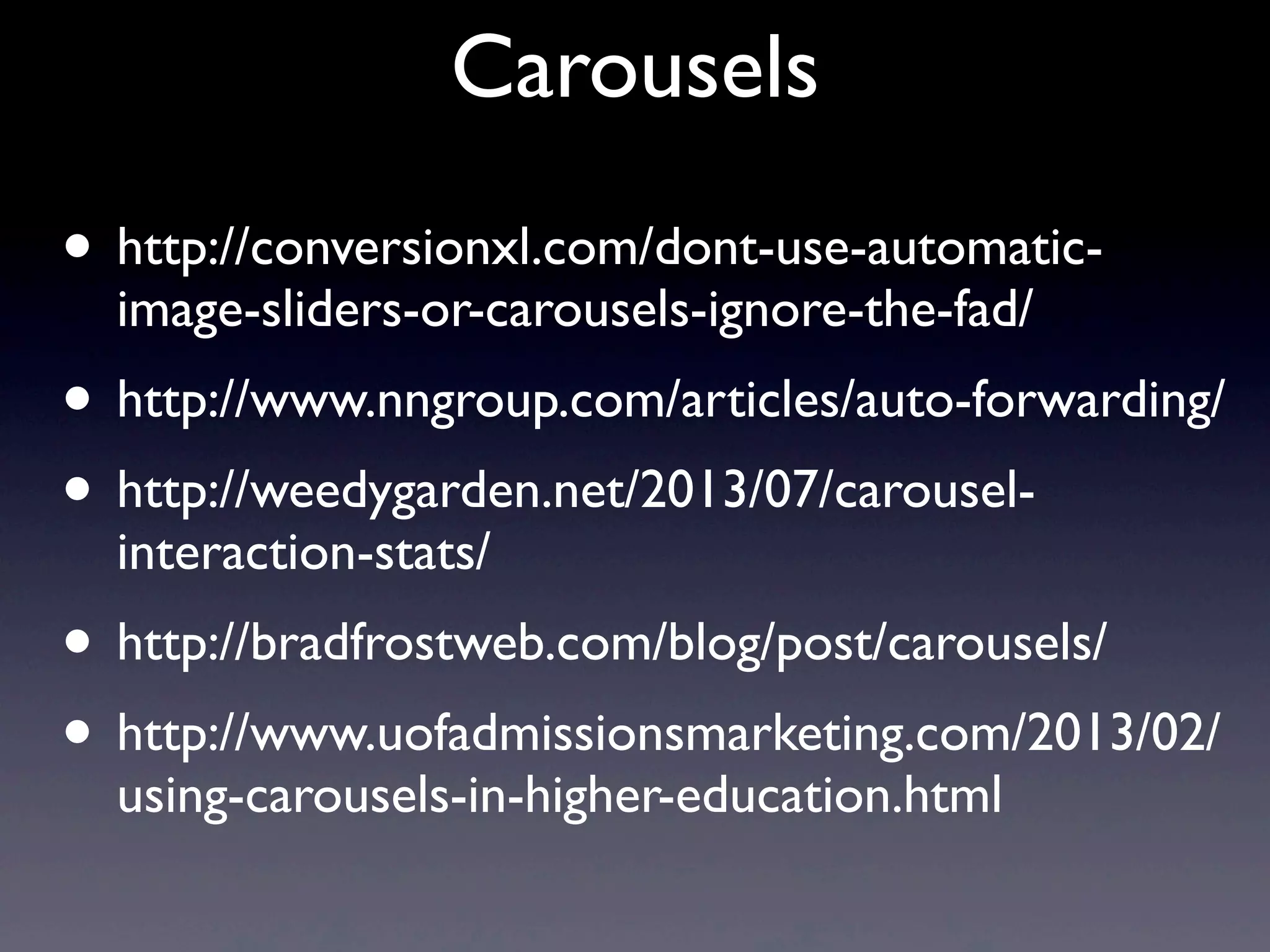 Carousels
• http://conversionxl.com/dont-use-automatic-
image-sliders-or-carousels-ignore-the-fad/
• http://www.nngroup.com/articles/auto-forwarding/
• http://weedygarden.net/2013/07/carousel-
interaction-stats/
• http://bradfrostweb.com/blog/post/carousels/
• http://www.uofadmissionsmarketing.com/2013/02/
using-carousels-in-higher-education.html
 