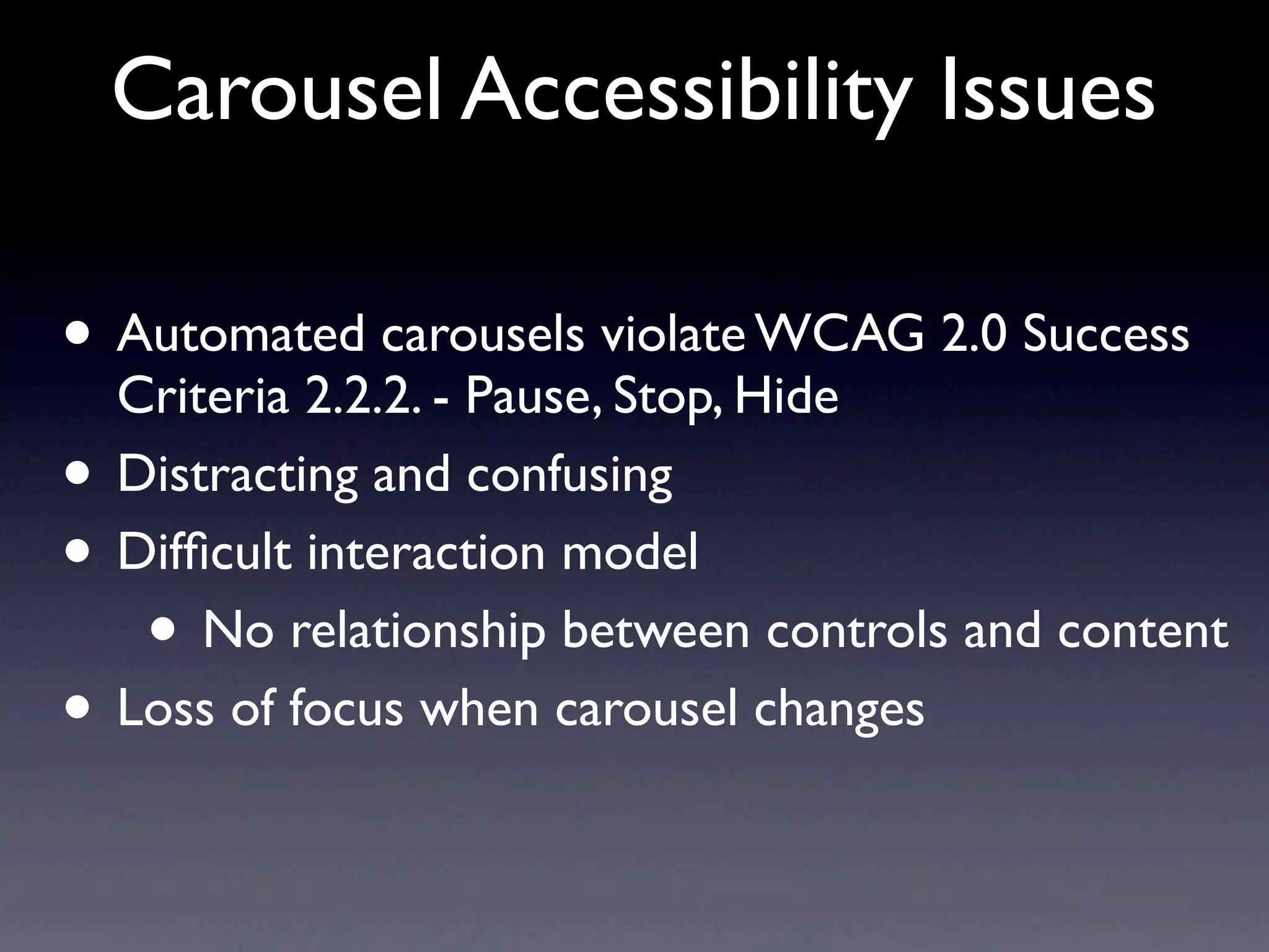 Carousel Accessibility Issues
• Automated carousels violate WCAG 2.0 Success
Criteria 2.2.2. - Pause, Stop, Hide
• Distracting and confusing
• Difﬁcult interaction model
• No relationship between controls and content
• Loss of focus when carousel changes
 