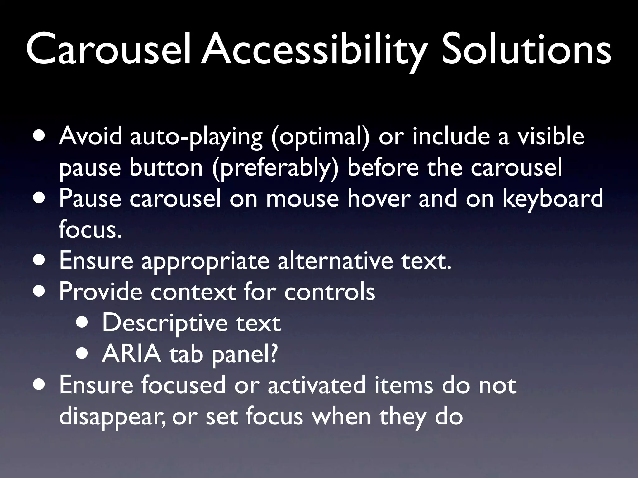 Carousel Accessibility Solutions
• Avoid auto-playing (optimal) or include a visible
pause button (preferably) before the carousel
• Pause carousel on mouse hover and on keyboard
focus.
• Ensure appropriate alternative text.
• Provide context for controls
• Descriptive text
• ARIA tab panel?
• Ensure focused or activated items do not
disappear, or set focus when they do
 