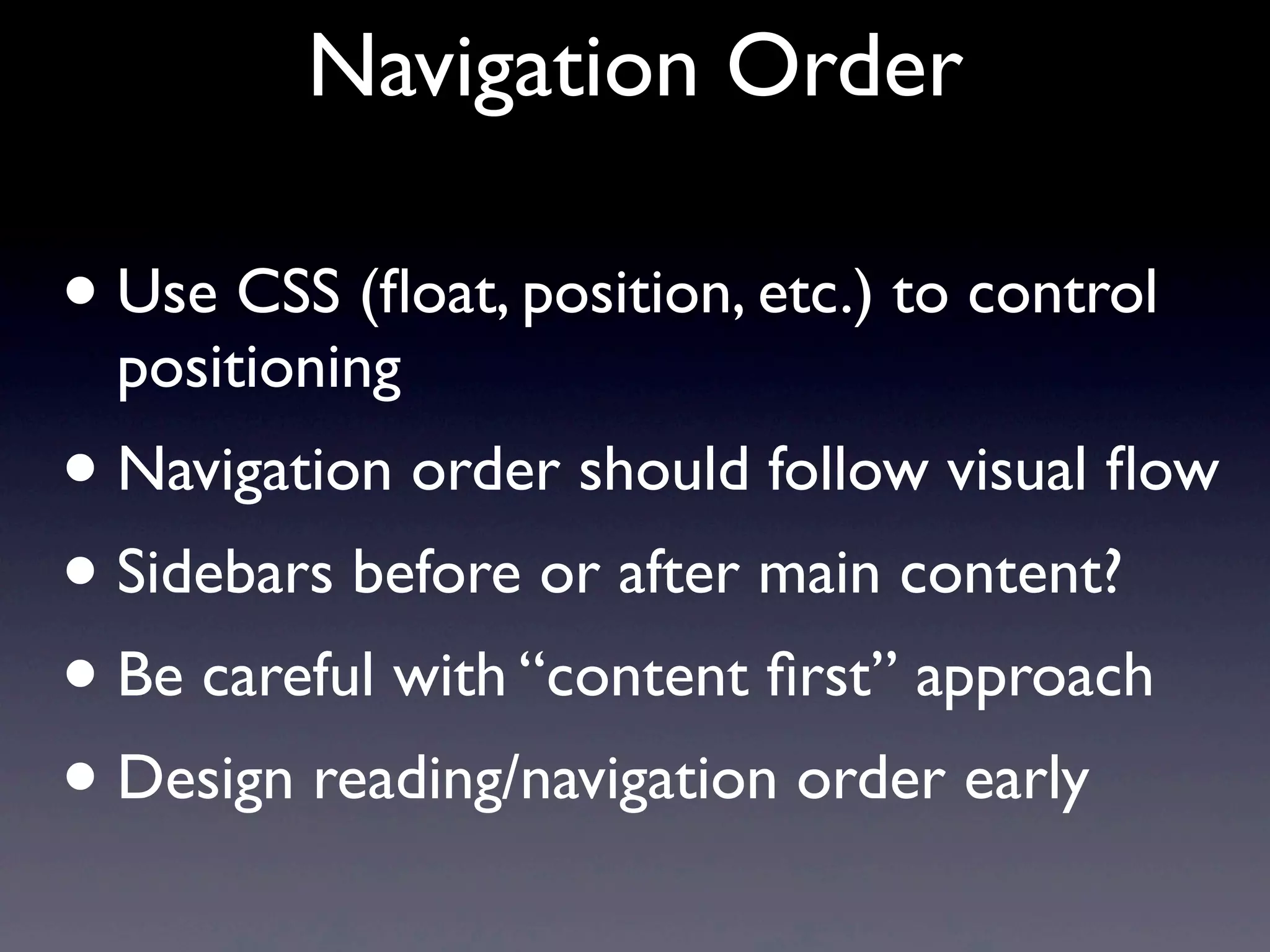 Navigation Order
• Use CSS (ﬂoat, position, etc.) to control
positioning
• Navigation order should follow visual ﬂow
• Sidebars before or after main content?
• Be careful with “content ﬁrst” approach
• Design reading/navigation order early
 