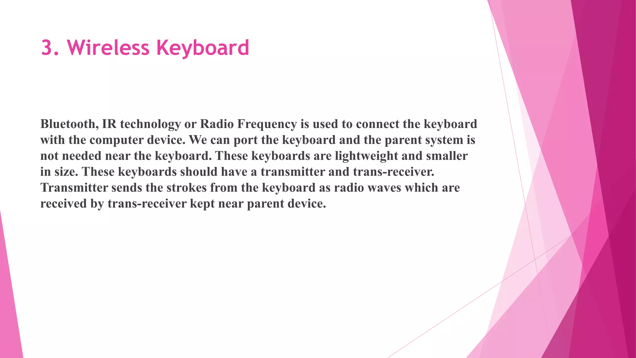 3. Wireless Keyboard
Bluetooth, IR technology or Radio Frequency is used to connect the keyboard
with the computer device. We can port the keyboard and the parent system is
not needed near the keyboard. These keyboards are lightweight and smaller
in size. These keyboards should have a transmitter and trans-receiver.
Transmitter sends the strokes from the keyboard as radio waves which are
received by trans-receiver kept near parent device.
 