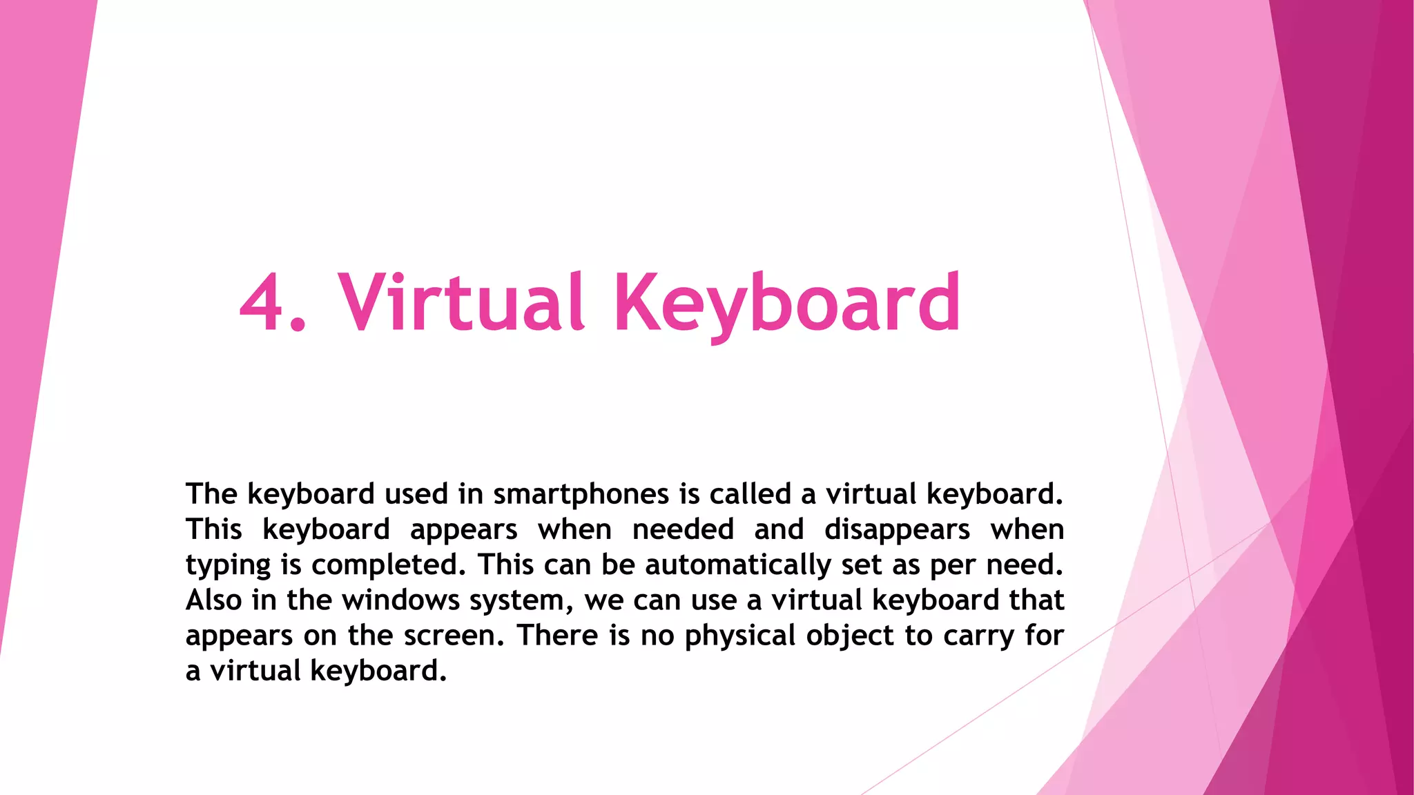 4. Virtual Keyboard
The keyboard used in smartphones is called a virtual keyboard.
This keyboard appears when needed and disappears when
typing is completed. This can be automatically set as per need.
Also in the windows system, we can use a virtual keyboard that
appears on the screen. There is no physical object to carry for
a virtual keyboard.
 