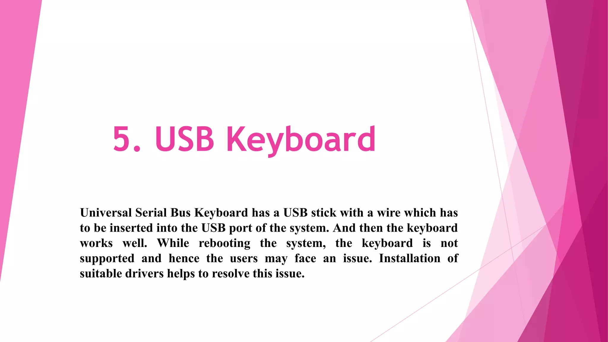 5. USB Keyboard
Universal Serial Bus Keyboard has a USB stick with a wire which has
to be inserted into the USB port of the system. And then the keyboard
works well. While rebooting the system, the keyboard is not
supported and hence the users may face an issue. Installation of
suitable drivers helps to resolve this issue.
 