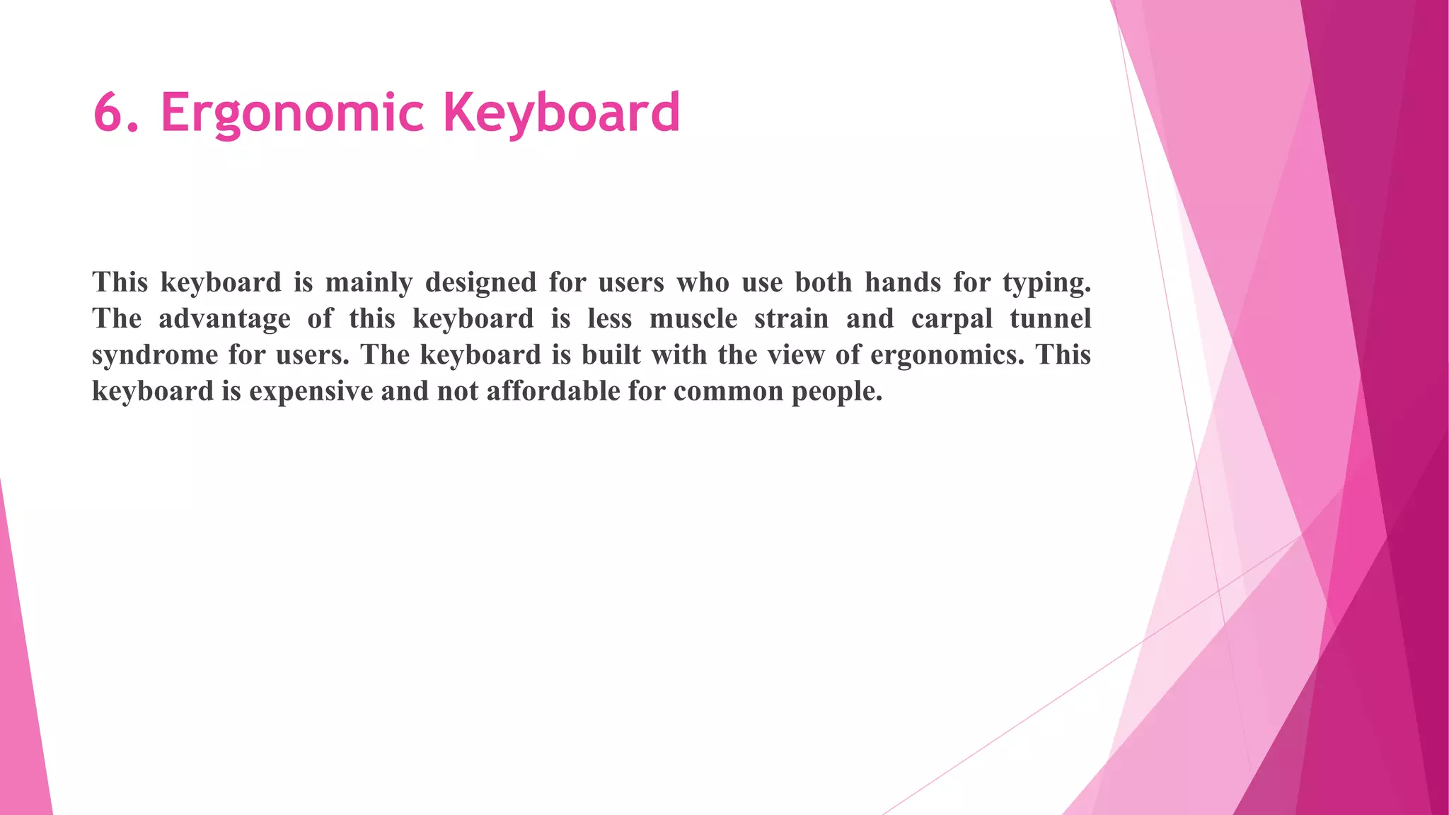 6. Ergonomic Keyboard
This keyboard is mainly designed for users who use both hands for typing.
The advantage of this keyboard is less muscle strain and carpal tunnel
syndrome for users. The keyboard is built with the view of ergonomics. This
keyboard is expensive and not affordable for common people.
 
