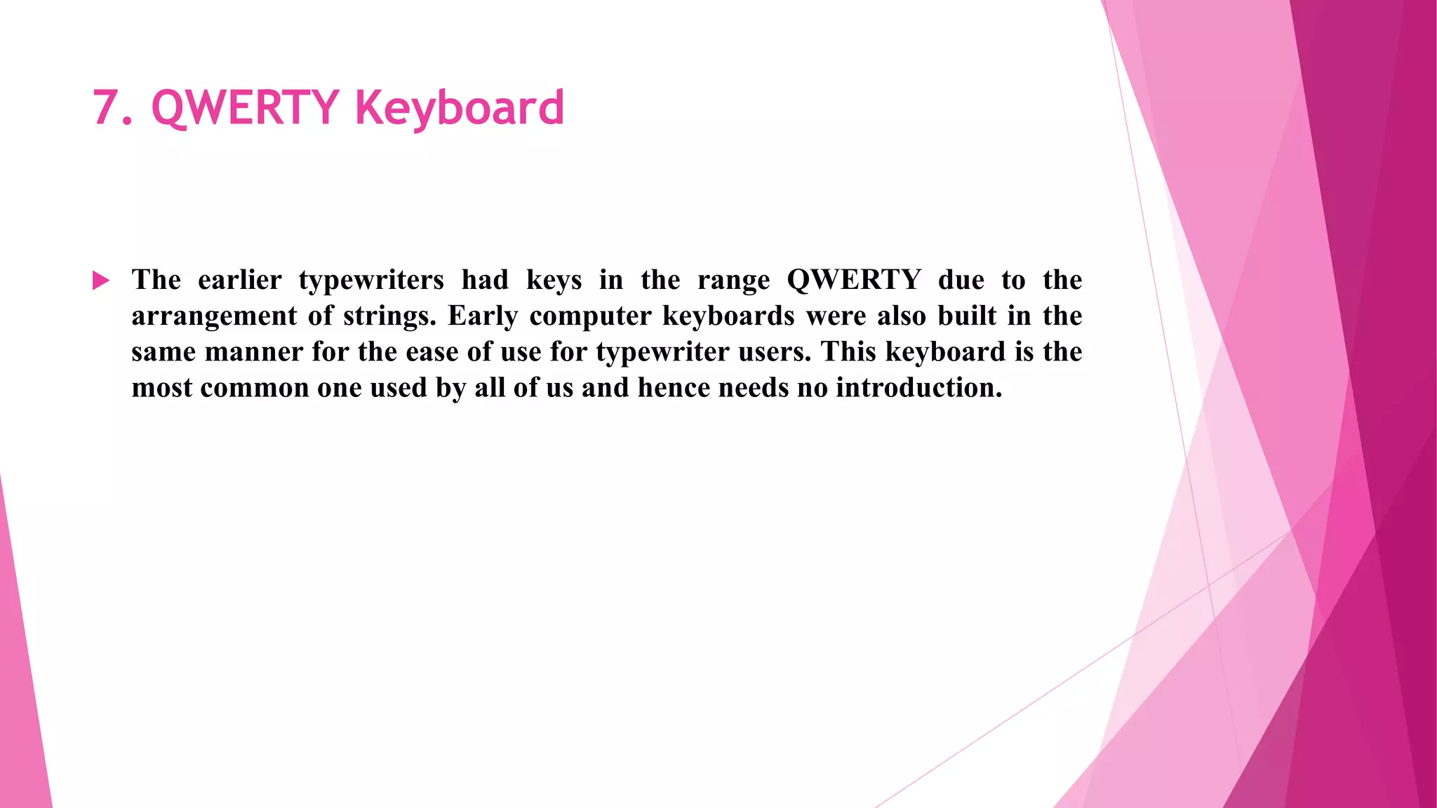 7. QWERTY Keyboard
 The earlier typewriters had keys in the range QWERTY due to the
arrangement of strings. Early computer keyboards were also built in the
same manner for the ease of use for typewriter users. This keyboard is the
most common one used by all of us and hence needs no introduction.
 