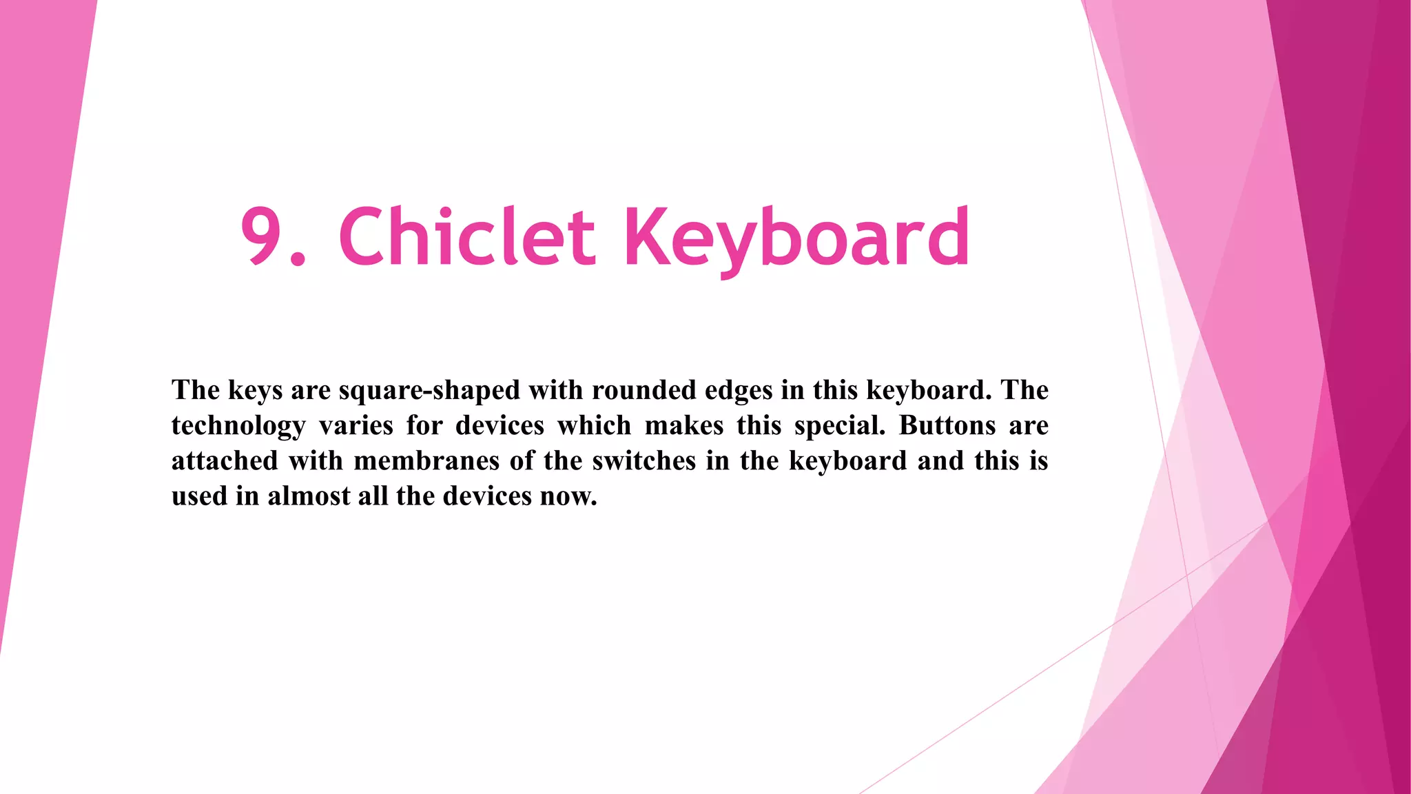 9. Chiclet Keyboard
The keys are square-shaped with rounded edges in this keyboard. The
technology varies for devices which makes this special. Buttons are
attached with membranes of the switches in the keyboard and this is
used in almost all the devices now.
 
