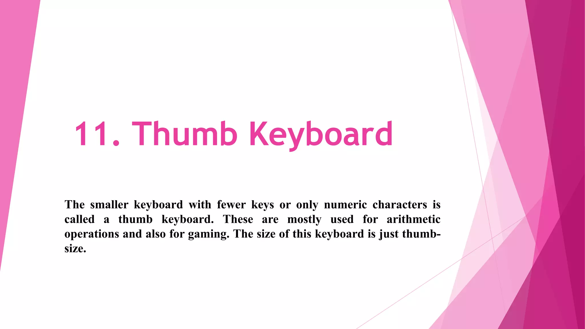 11. Thumb Keyboard
The smaller keyboard with fewer keys or only numeric characters is
called a thumb keyboard. These are mostly used for arithmetic
operations and also for gaming. The size of this keyboard is just thumb-
size.
 