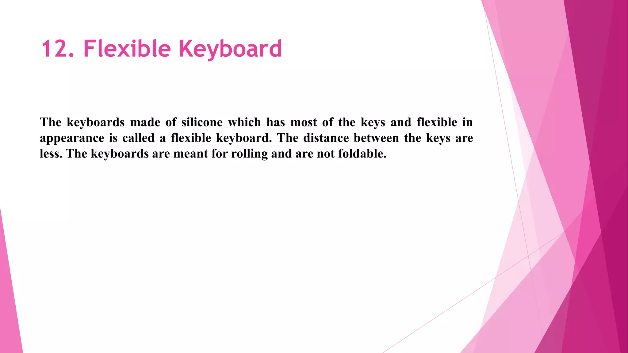 12. Flexible Keyboard
The keyboards made of silicone which has most of the keys and flexible in
appearance is called a flexible keyboard. The distance between the keys are
less. The keyboards are meant for rolling and are not foldable.
 