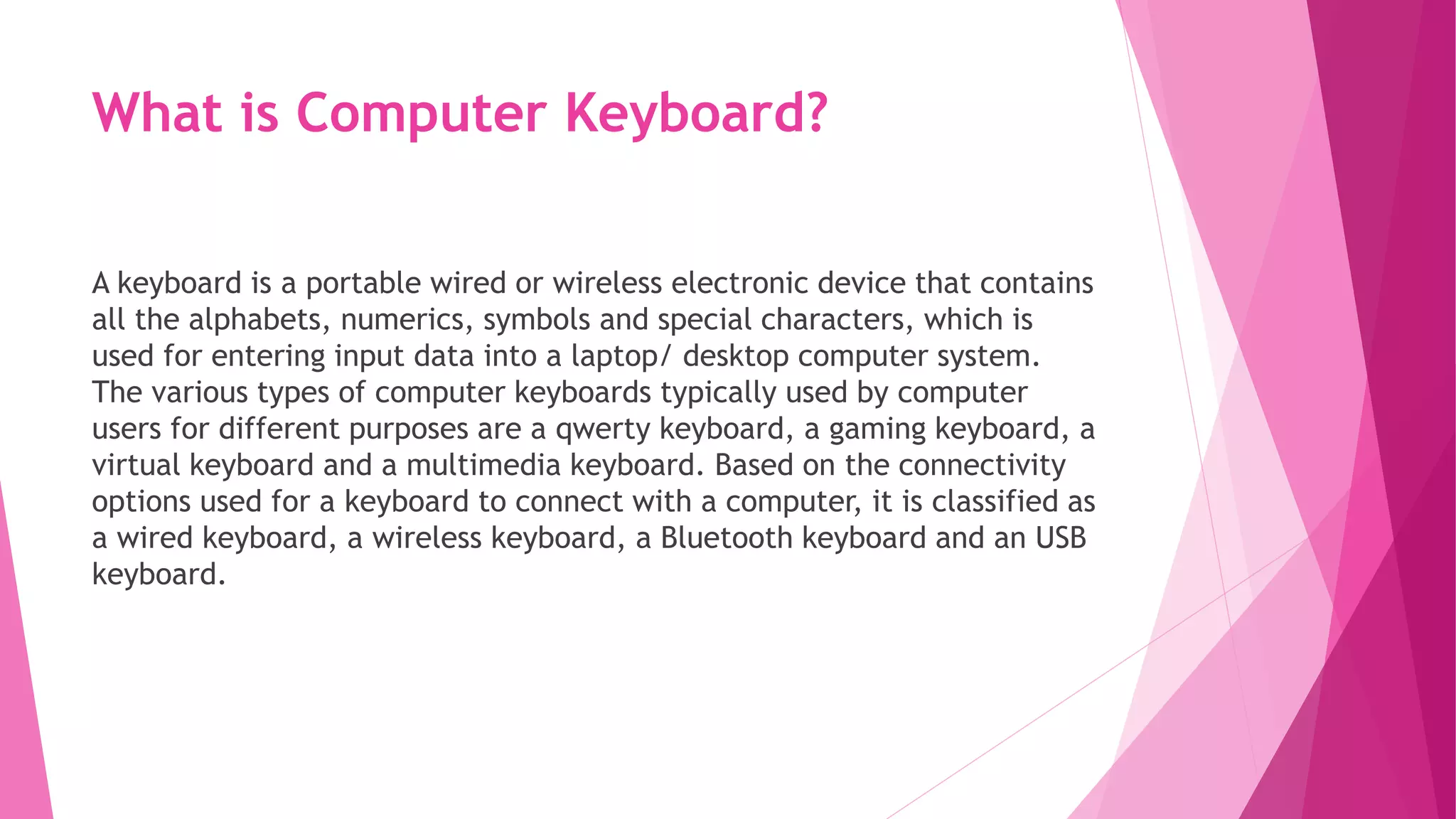 What is Computer Keyboard?
A keyboard is a portable wired or wireless electronic device that contains
all the alphabets, numerics, symbols and special characters, which is
used for entering input data into a laptop/ desktop computer system.
The various types of computer keyboards typically used by computer
users for different purposes are a qwerty keyboard, a gaming keyboard, a
virtual keyboard and a multimedia keyboard. Based on the connectivity
options used for a keyboard to connect with a computer, it is classified as
a wired keyboard, a wireless keyboard, a Bluetooth keyboard and an USB
keyboard.
 