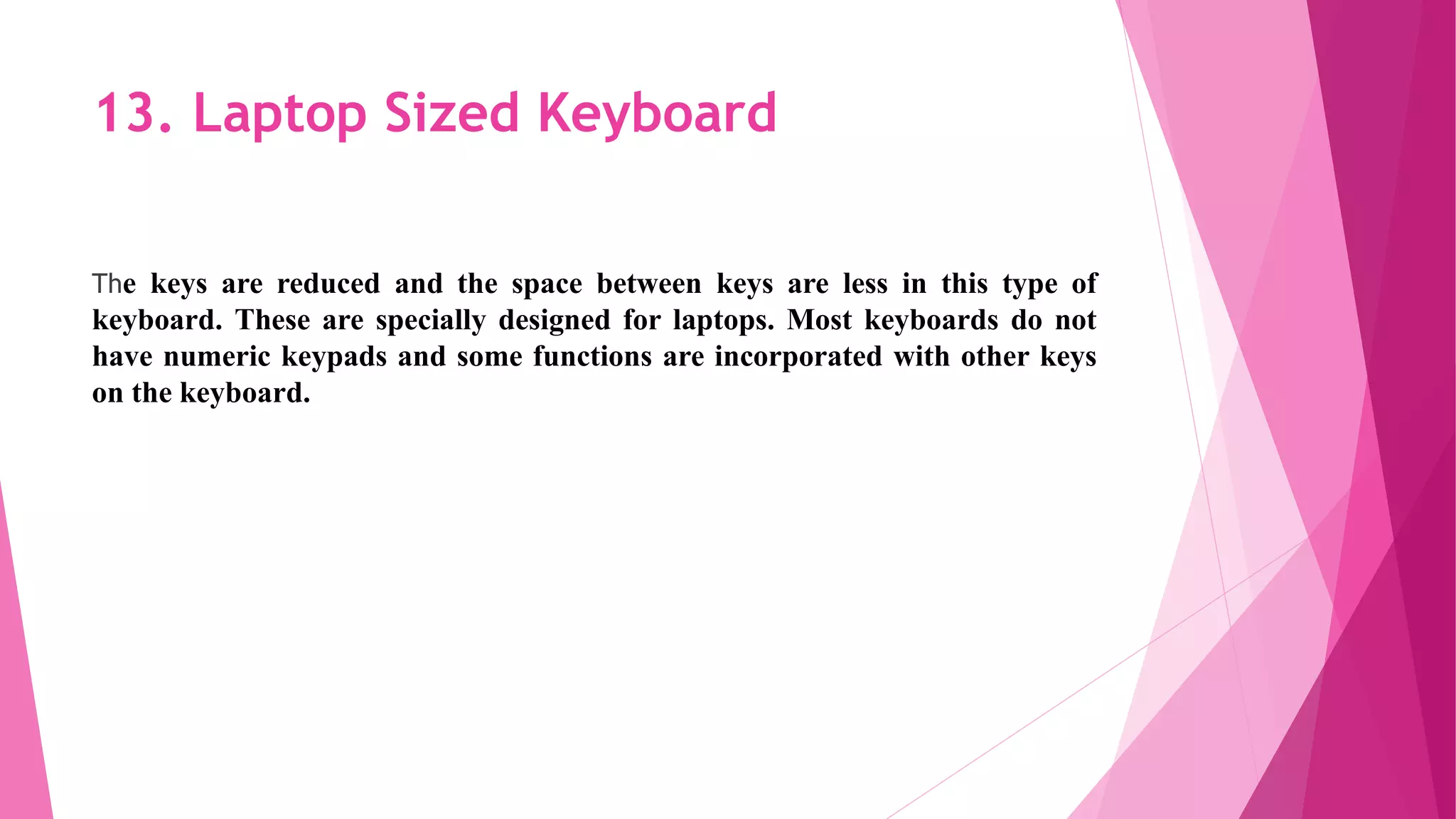 13. Laptop Sized Keyboard
The keys are reduced and the space between keys are less in this type of
keyboard. These are specially designed for laptops. Most keyboards do not
have numeric keypads and some functions are incorporated with other keys
on the keyboard.
 