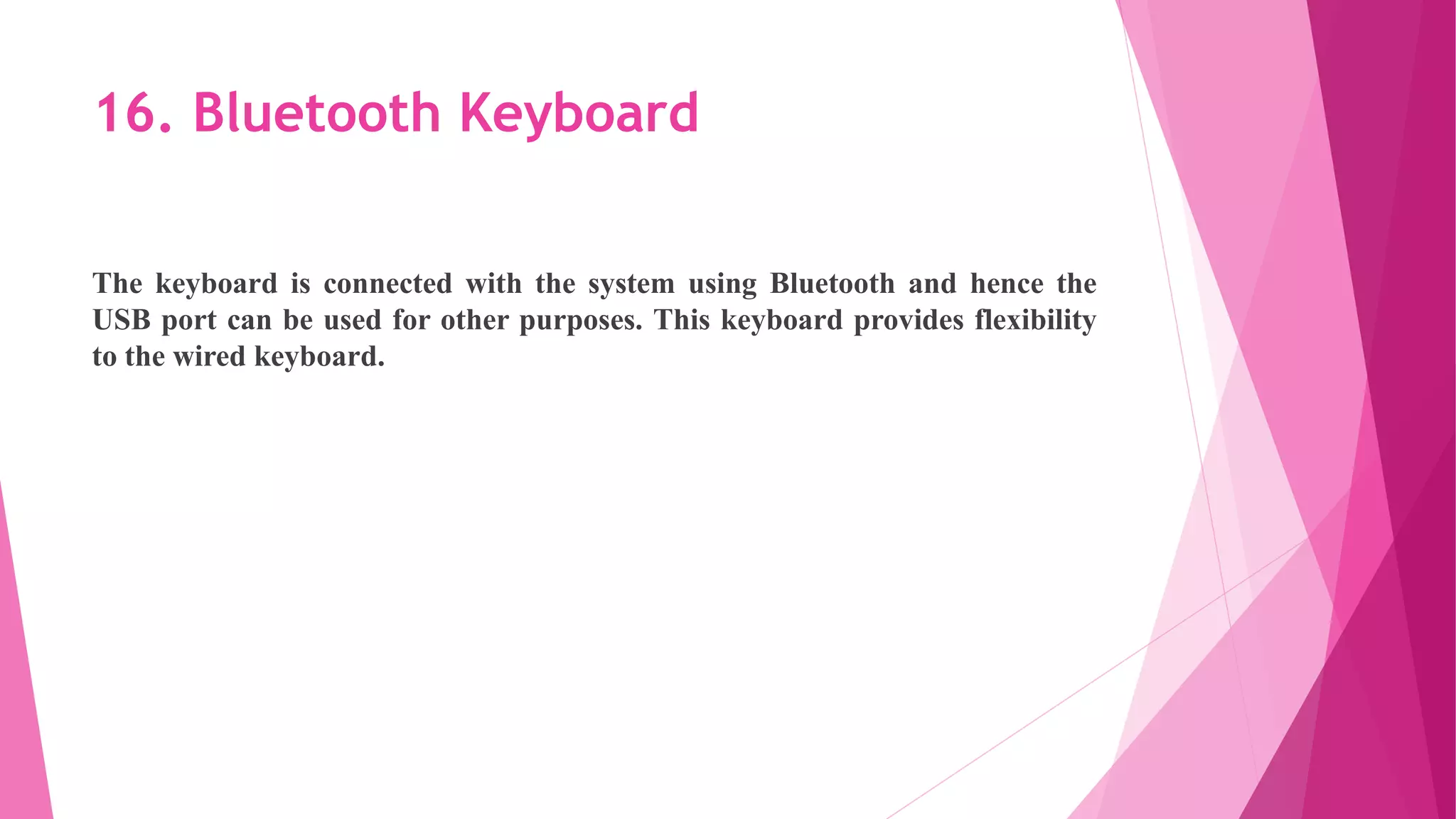 16. Bluetooth Keyboard
The keyboard is connected with the system using Bluetooth and hence the
USB port can be used for other purposes. This keyboard provides flexibility
to the wired keyboard.
 