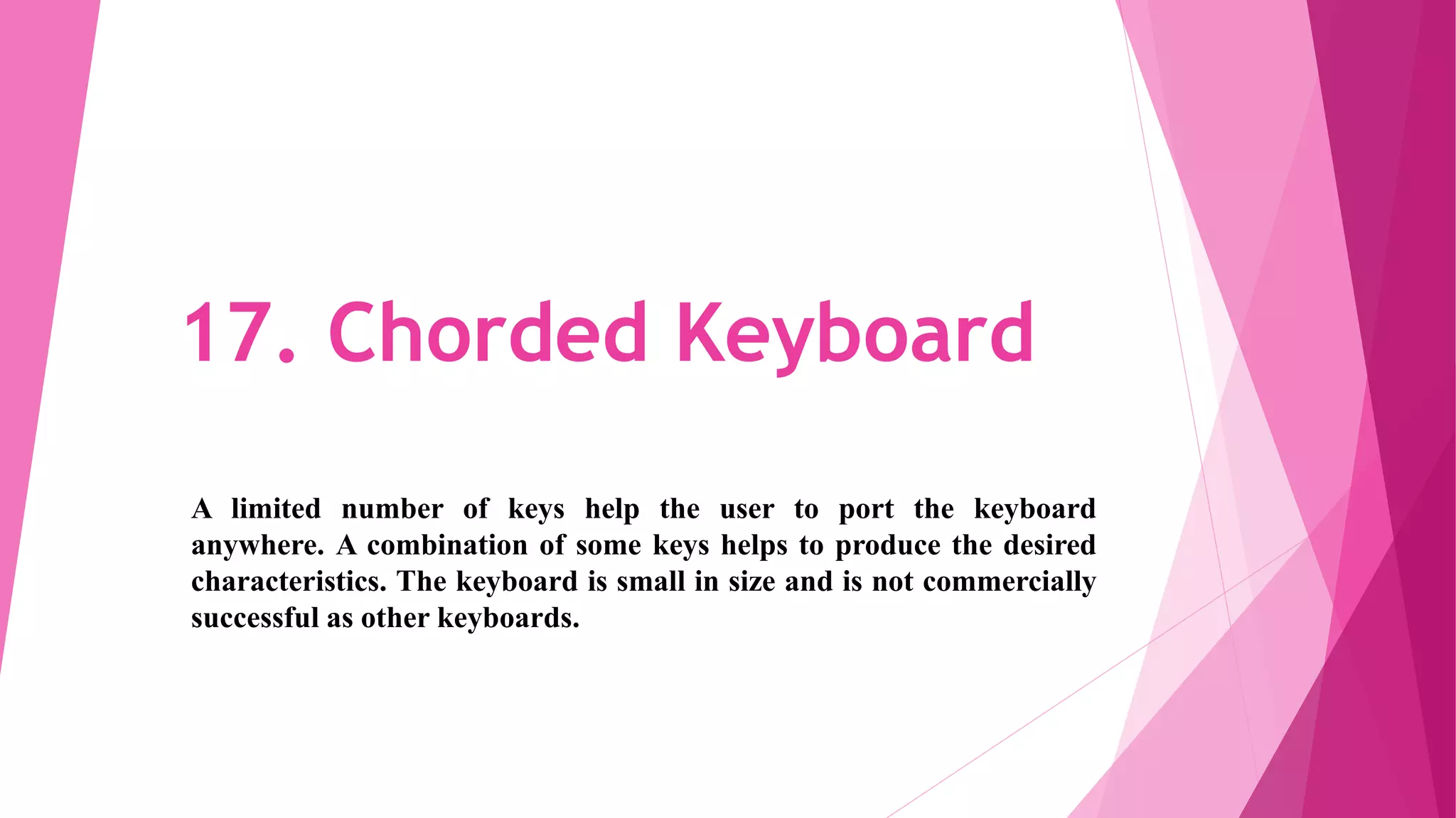 17. Chorded Keyboard
A limited number of keys help the user to port the keyboard
anywhere. A combination of some keys helps to produce the desired
characteristics. The keyboard is small in size and is not commercially
successful as other keyboards.
 