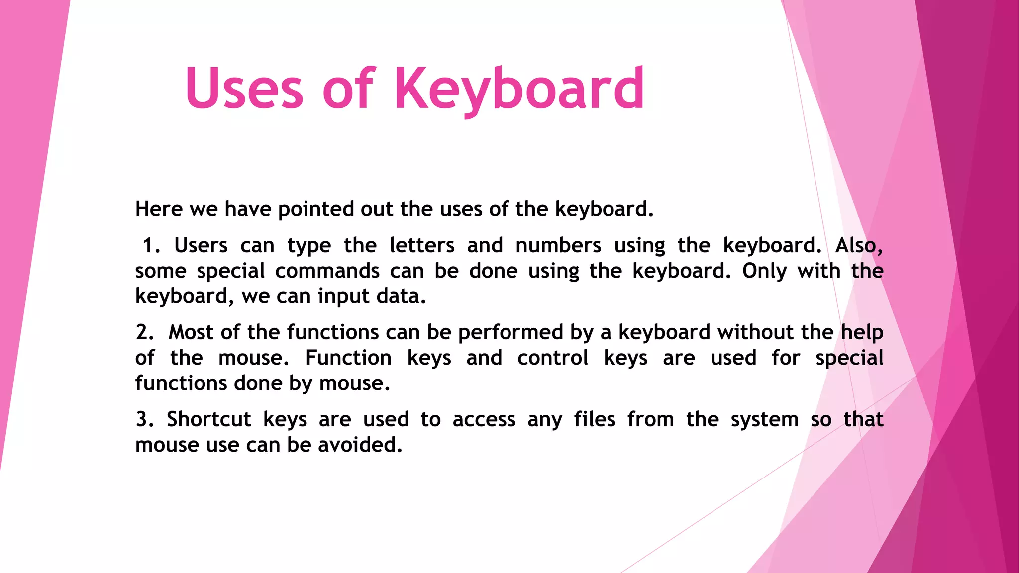 Uses of Keyboard
Here we have pointed out the uses of the keyboard.
1. Users can type the letters and numbers using the keyboard. Also,
some special commands can be done using the keyboard. Only with the
keyboard, we can input data.
2. Most of the functions can be performed by a keyboard without the help
of the mouse. Function keys and control keys are used for special
functions done by mouse.
3. Shortcut keys are used to access any files from the system so that
mouse use can be avoided.
 