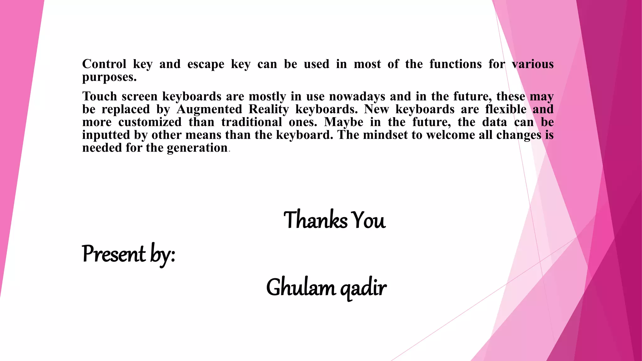 Control key and escape key can be used in most of the functions for various
purposes.
Touch screen keyboards are mostly in use nowadays and in the future, these may
be replaced by Augmented Reality keyboards. New keyboards are flexible and
more customized than traditional ones. Maybe in the future, the data can be
inputted by other means than the keyboard. The mindset to welcome all changes is
needed for the generation.
Thanks You
Present by:
Ghulam qadir
 
