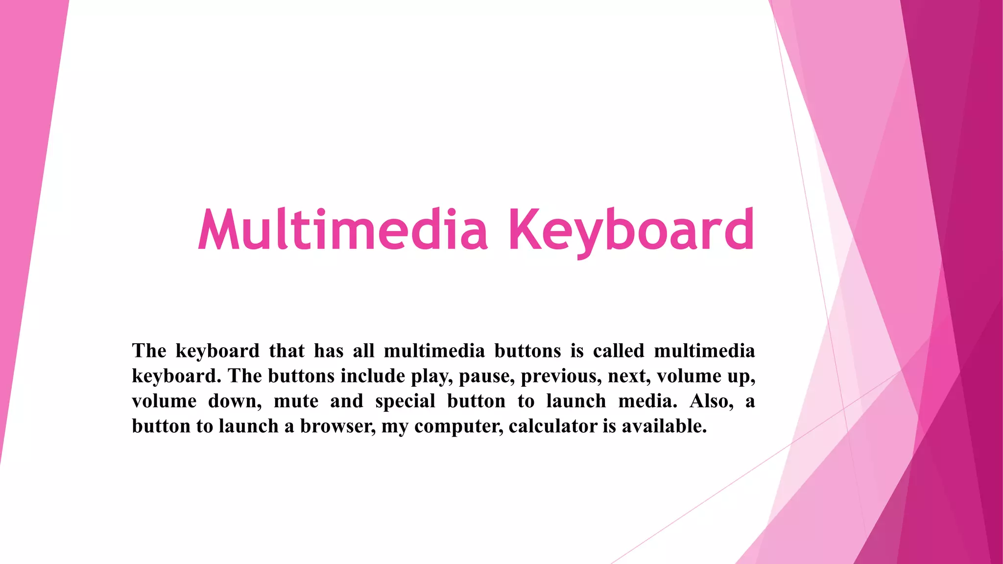 Multimedia Keyboard
The keyboard that has all multimedia buttons is called multimedia
keyboard. The buttons include play, pause, previous, next, volume up,
volume down, mute and special button to launch media. Also, a
button to launch a browser, my computer, calculator is available.
 
