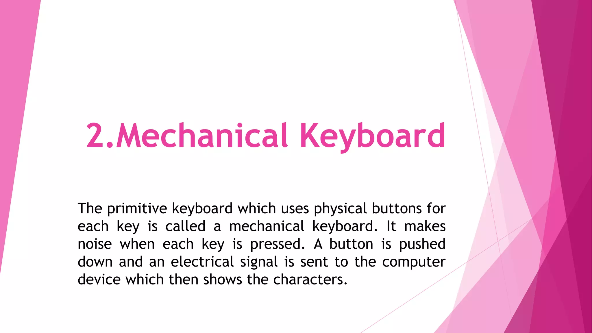 2.Mechanical Keyboard
The primitive keyboard which uses physical buttons for
each key is called a mechanical keyboard. It makes
noise when each key is pressed. A button is pushed
down and an electrical signal is sent to the computer
device which then shows the characters.
 