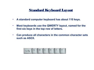 • A standard computer keyboard has about 110 keys.
• Most keyboards use the QWERTY layout, named for the
first six keys in the top row of letters.
• Can produce all characters in the common character sets
such as ASCII.
Standard Keyboard Layout
 