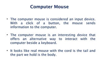 Computer Mouse
• The computer mouse is considered an input device.
With a click of a button, the mouse sends
information to the computer.
• The computer mouse is an interesting device that
offers an alternative way to interact with the
computer beside a keyboard.
• It looks like real mouse with the cord is the tail and
the part we hold is the body.
 