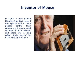 In 1968, a man named
Douglas Engelbart created
this special tool to help
people control their
computers. It was a small
wooden block on wheels,
and there was a long
cable sticking out of the
back, kind of like a tail!
Inventor of Mouse
 