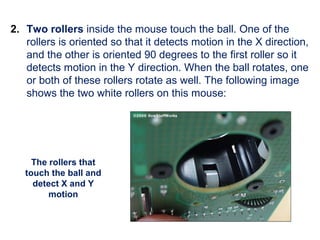 2. Two rollers inside the mouse touch the ball. One of the
rollers is oriented so that it detects motion in the X direction,
and the other is oriented 90 degrees to the first roller so it
detects motion in the Y direction. When the ball rotates, one
or both of these rollers rotate as well. The following image
shows the two white rollers on this mouse:
The rollers that
touch the ball and
detect X and Y
motion
 