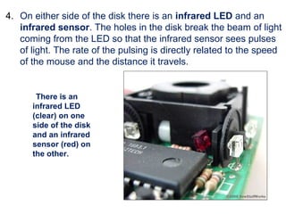 4. On either side of the disk there is an infrared LED and an
infrared sensor. The holes in the disk break the beam of light
coming from the LED so that the infrared sensor sees pulses
of light. The rate of the pulsing is directly related to the speed
of the mouse and the distance it travels.
There is an
infrared LED
(clear) on one
side of the disk
and an infrared
sensor (red) on
the other.
 