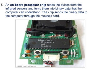 5. An on-board processor chip reads the pulses from the
infrared sensors and turns them into binary data that the
computer can understand. The chip sends the binary data to
the computer through the mouse's cord.
 