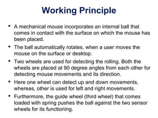 Working Principle
 A mechanical mouse incorporates an internal ball that
comes in contact with the surface on which the mouse has
been placed.
 The ball automatically rotates, when a user moves the
mouse on the surface or desktop.
 Two wheels are used for detecting the rolling. Both the
wheels are placed at 90 degree angles from each other for
detecting mouse movements and its direction.
 Here one wheel can detect up and down movements,
whereas, other is used for left and right movements.
 Furthermore, the guide wheel (third wheel) that comes
loaded with spring pushes the ball against the two sensor
wheels for its functioning.
 