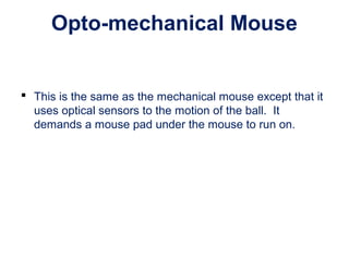 Opto-mechanical Mouse
 This is the same as the mechanical mouse except that it
uses optical sensors to the motion of the ball. It
demands a mouse pad under the mouse to run on.
 