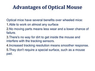 Optical mice have several benefits over wheeled mice:
1.Able to work on almost any surface
2.No moving parts means less wear and a lower chance of
failure.
3.There's no way for dirt to get inside the mouse and
interfere with the tracking sensors.
4.Increased tracking resolution means smoother response.
5.They don't require a special surface, such as a mouse
pad.
Advantages of Optical Mouse
 