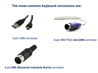 The most common keyboard connectors are:
5-pin DIN (Deustche Industrie Norm) connector
6-pin IBM PS/2 mini-DIN connector
4-pin USB connector
 