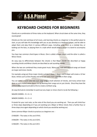 KEYBOARD CHORDS FOR BEGINNERS
Chords are a combination of three notes on the keyboard. When struck down at the same time, they
sound great!

Chords are the root and base of all music, and learning chords as a beginner is the perfect place to
start, as you will take this knowledge with you as you develop as a keyboard player, and be able to
adapt them and play them in various different ways, including using them as a melody line, or
bulking out the bass, or playing them in a style which would allow a singer in a band to accompany
you.

You have two common chord types in Music. One is called a Major chord, and the other is called a
Minor Chord.

An easy way to differentiate between the chords is that Major chords are described as happy
sounding chords and Minor chords are described as sad sounding chords.

When the two are combined they create great music. Many pop, rock and classical songs are based
on major and minor chords.

For example using just three major chords such as C Major F Major and G Major will create a 12 bar
blues. Artists such as Elvis Presley and Jerry Lee Lewis have used this in their songs.

You can write a classic pop and rock song using a small selection of chords, and many artists have
done so and created some classic hits by working their songs out on just chords. Once they have the
pattern they expand and add to this to create a brilliant song.

An easy formula to remember to work out any major or minor chord is to do the following –

MAJOR CHORDS – R + 4 + 3.

MINOR CHORDS – R + 3 + 4

R stands for your root note, so the note of the chord you are working out. Then you will climb four
or three steps depending on if you are working out a Major or Minor chord, then a further four or
three steps once again depending on which chord you would be working out.

Some common Major chords to practice as a beginner are: -

D MAJOR – The notes in this are D F# A.

A MAJOR – The notes in this are A C# E.

G MAJOR – The notes in this are G B D.
 