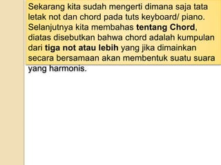 Sekarang kita sudah mengerti dimana saja tata
letak not dan chord pada tuts keyboard/ piano.
Selanjutnya kita membahas tentang Chord,
diatas disebutkan bahwa chord adalah kumpulan
dari tiga not atau lebih yang jika dimainkan
secara bersamaan akan membentuk suatu suara
yang harmonis.
 